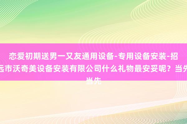 恋爱初期送男一又友通用设备-专用设备安装-招远市沃奇美设备安装有限公司什么礼物最安妥呢？当先